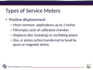 Types of Service Meters
• Positive displacement
– Most common; applications up to 2 inches
– Fill/empty cycle of calibrated chamber
– Displaces disc (nutating) or oscillating piston
– Disc or piston action transferred to head by
gears or magnetic drives
 