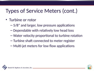 Types of Service Meters (cont.)
• Turbine or rotor
– 5/8” and larger, low pressure applications
– Dependable with relatively low head loss
– Water velocity proportional to turbine rotation
– Turbine shaft connected to meter register
– Multi-jet meters for low flow applications
 