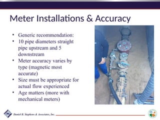 Meter Installations & Accuracy
• Generic recommendation:
• 10 pipe diameters straight
pipe upstream and 5
downstream
• Meter accuracy varies by
type (magnetic most
accurate)
• Size must be appropriate for
actual flow experienced
• Age matters (more with
mechanical meters)
 