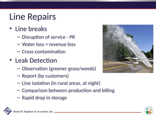 Line Repairs
• Line breaks
– Disruption of service - PR
– Water loss = revenue loss
– Cross-contamination
• Leak Detection
– Observation (greener grass/weeds)
– Report (by customers)
– Line isolation (in rural areas, at night)
– Comparison between production and billing
– Rapid drop in storage
 