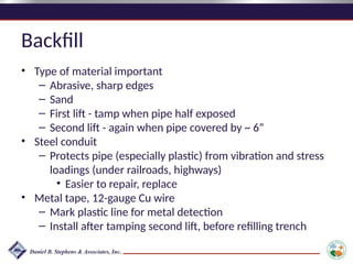 Backfill
• Type of material important
– Abrasive, sharp edges
– Sand
– First lift - tamp when pipe half exposed
– Second lift - again when pipe covered by ~ 6”
• Steel conduit
– Protects pipe (especially plastic) from vibration and stress
loadings (under railroads, highways)
• Easier to repair, replace
• Metal tape, 12-gauge Cu wire
– Mark plastic line for metal detection
– Install after tamping second lift, before refilling trench
 