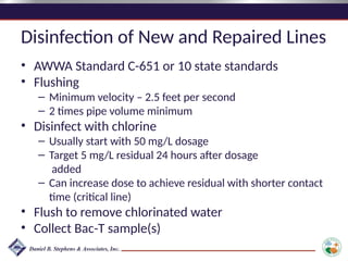 Disinfection of New and Repaired Lines
• AWWA Standard C-651 or 10 state standards
• Flushing
– Minimum velocity – 2.5 feet per second
– 2 times pipe volume minimum
• Disinfect with chlorine
– Usually start with 50 mg/L dosage
– Target 5 mg/L residual 24 hours after dosage
added
– Can increase dose to achieve residual with shorter contact
time (critical line)
• Flush to remove chlorinated water
• Collect Bac-T sample(s)
 