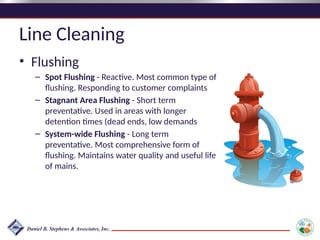 Line Cleaning
• Flushing
– Spot Flushing - Reactive. Most common type of
flushing. Responding to customer complaints
– Stagnant Area Flushing - Short term
preventative. Used in areas with longer
detention times (dead ends, low demands
– System-wide Flushing - Long term
preventative. Most comprehensive form of
flushing. Maintains water quality and useful life
of mains.
 