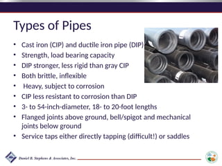 Types of Pipes
• Cast iron (CIP) and ductile iron pipe (DIP)
• Strength, load bearing capacity
• DIP stronger, less rigid than gray CIP
• Both brittle, inflexible
• Heavy, subject to corrosion
• CIP less resistant to corrosion than DIP
• 3- to 54-inch-diameter, 18- to 20-foot lengths
• Flanged joints above ground, bell/spigot and mechanical
joints below ground
• Service taps either directly tapping (difficult!) or saddles
 