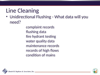 Line Cleaning
• Unidirectional Flushing - What data will you
need?
complaint records
flushing data
fire hydrant testing
water quality data
maintenance records
records of high flows
condition of mains
 
