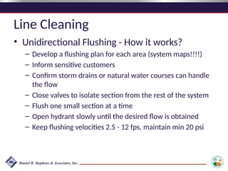 Line Cleaning
• Unidirectional Flushing - How it works?
– Develop a flushing plan for each area (system maps!!!!)
– Inform sensitive customers
– Confirm storm drains or natural water courses can handle
the flow
– Close valves to isolate section from the rest of the system
– Flush one small section at a time
– Open hydrant slowly until the desired flow is obtained
– Keep flushing velocities 2.5 - 12 fps, maintain min 20 psi
 