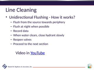 Line Cleaning
• Unidirectional Flushing - How it works?
– Flush from the source towards periphery
– Flush at night when possible
– Record data
– When water clears, close hydrant slowly
– Reopen valves
– Proceed to the next section
Video in YouTube
 