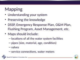 Mapping
• Understanding your system
• Preserving the knowledge
• DSSP, Emergency Response Plan, O&M Plan,
Flushing Program, Asset Management, etc.
• Maps should include:
– locations of all the water system facilities
– pipes (size, material, age, condition)
– valves
– service connections, water meters
 
