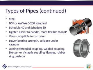 Types of Pipes (continued)
• Steel
• NSF or AWWA C-200 standard
• Schedule 40 and Schedule 80
• Lighter, easier to handle, more flexible than IP
• Very susceptible to corrosion
• Lower bearing strength, collapse under
vacuum
• Joining: threaded coupling, welded coupling,
Dresser or Victaulic coupling, flanges, rubber
ring push-on
 