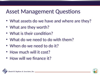 Asset Management Questions
• What assets do we have and where are they?
• What are they worth?
• What is their condition?
• What do we need to do with them?
• When do we need to do it?
• How much will it cost?
• How will we finance it?
 