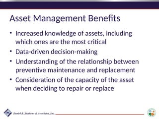 Asset Management Benefits
• Increased knowledge of assets, including
which ones are the most critical
• Data-driven decision-making
• Understanding of the relationship between
preventive maintenance and replacement
• Consideration of the capacity of the asset
when deciding to repair or replace
 