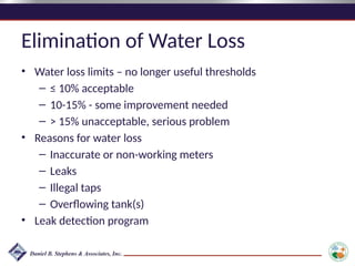 Elimination of Water Loss
• Water loss limits – no longer useful thresholds
– ≤ 10% acceptable
– 10-15% - some improvement needed
– > 15% unacceptable, serious problem
• Reasons for water loss
– Inaccurate or non-working meters
– Leaks
– Illegal taps
– Overflowing tank(s)
• Leak detection program
 