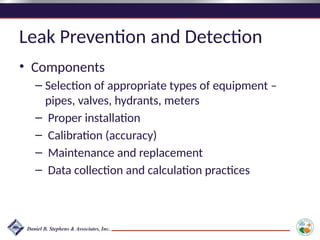Leak Prevention and Detection
• Components
– Selection of appropriate types of equipment –
pipes, valves, hydrants, meters
– Proper installation
– Calibration (accuracy)
– Maintenance and replacement
– Data collection and calculation practices
 