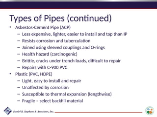 Types of Pipes (continued)
• Asbestos-Cement Pipe (ACP)
– Less expensive, lighter, easier to install and tap than IP
– Resists corrosion and tuberculation
– Joined using sleeved couplings and O-rings
– Health hazard (carcinogenic)
– Brittle, cracks under trench loads, difficult to repair
– Repairs with C-900 PVC
• Plastic (PVC, HDPE)
– Light, easy to install and repair
– Unaffected by corrosion
– Susceptible to thermal expansion (lengthwise)
– Fragile – select backfill material
 