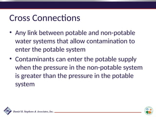 Cross Connections
• Any link between potable and non-potable
water systems that allow contamination to
enter the potable system
• Contaminants can enter the potable supply
when the pressure in the non-potable system
is greater than the pressure in the potable
system
 