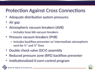 Protection Against Cross Connections
• Adequate distribution system pressures
• Air gap
• Atmospheric vacuum breakers (AVB)
– Includes hose bib vacuum breakers
• Pressure vacuum breakers (PVB)
– Includes backflow preventer w/ intermediate atmospheric
vent for ½” and ¾” lines
• Double check valve (DCV) assembly
• Reduced pressure zone (RPZ) backflow preventer
• Institutionalized X-conn control program
 