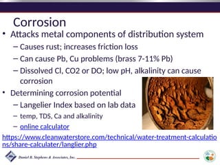 Corrosion
• Attacks metal components of distribution system
– Causes rust; increases friction loss
– Can cause Pb, Cu problems (brass 7-11% Pb)
– Dissolved Cl, CO2 or DO; low pH, alkalinity can cause
corrosion
• Determining corrosion potential
– Langelier Index based on lab data
– temp, TDS, Ca and alkalinity
– online calculator
https://www.cleanwaterstore.com/technical/water-treatment-calculatio
ns/share-calculater/langlier.php
 