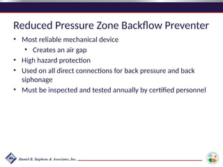 Reduced Pressure Zone Backflow Preventer
• Most reliable mechanical device
• Creates an air gap
• High hazard protection
• Used on all direct connections for back pressure and back
siphonage
• Must be inspected and tested annually by certified personnel
 
