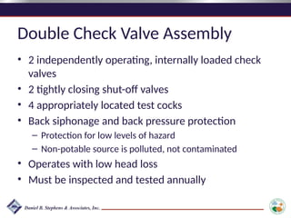 Double Check Valve Assembly
• 2 independently operating, internally loaded check
valves
• 2 tightly closing shut-off valves
• 4 appropriately located test cocks
• Back siphonage and back pressure protection
– Protection for low levels of hazard
– Non-potable source is polluted, not contaminated
• Operates with low head loss
• Must be inspected and tested annually
 