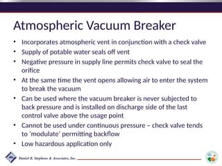 Atmospheric Vacuum Breaker
• Incorporates atmospheric vent in conjunction with a check valve
• Supply of potable water seals off vent
• Negative pressure in supply line permits check valve to seal the
orifice
• At the same time the vent opens allowing air to enter the system
to break the vacuum
• Can be used where the vacuum breaker is never subjected to
back pressure and is installed on discharge side of the last
control valve above the usage point
• Cannot be used under continuous pressure – check valve tends
to ‘modulate’ permitting backflow
• Low hazardous application only
 