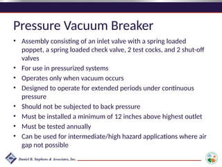 Pressure Vacuum Breaker
• Assembly consisting of an inlet valve with a spring loaded
poppet, a spring loaded check valve, 2 test cocks, and 2 shut-off
valves
• For use in pressurized systems
• Operates only when vacuum occurs
• Designed to operate for extended periods under continuous
pressure
• Should not be subjected to back pressure
• Must be installed a minimum of 12 inches above highest outlet
• Must be tested annually
• Can be used for intermediate/high hazard applications where air
gap not possible
 