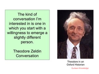 The kind of conversation I’m interested in is one in which you start with a willingness to emerge a slightly different person. Theodore Zeldin Conversation Theodore in an Oxford Historian 