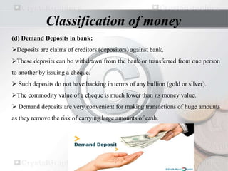 (d) Demand Deposits in bank:
Deposits are claims of creditors (depositors) against bank.
These deposits can be withdrawn from the bank or transferred from one person
to another by issuing a cheque.
 Such deposits do not have backing in terms of any bullion (gold or silver).
The commodity value of a cheque is much lower than its money value.
 Demand deposits are very convenient for making transactions of huge amounts
as they remove the risk of carrying large amounts of cash.
Classification of money
 