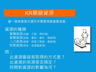 KR關鍵資源
問：
此資源最容易取得的方式是？
此資源的來源是否穩定？
時間對資源的影響為河？
資源的種類
實體資源(店鋪、工廠、原料等)
智慧資源(品牌、專利、著作、個資等)
人力資源(律師、研發工程師、業務等)
財務資源(現金、信貸額度等)
讓一個商業模式運作所需要得最重要資產。
 