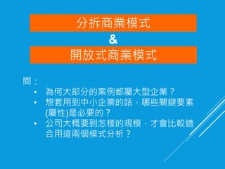 開放式商業模式
問：
• 為何大部分的案例都屬大型企業？
• 想套用到中小企業的話，哪些關鍵要素
(屬性)是必要的？
• 公司大概要到怎樣的規模，才會比較適
合用這兩個模式分析？
分拆商業模式
&
 