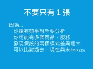 不要只有１張
因為…
你還有競爭對手要分析
你可能有多個商品、服務
發現假設的兩個模式差異過大
可以比對過去、現在與未來(P.225)
 