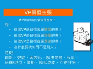 VP價值主張
• 這個VP是目標客層想要的嗎？
問：
• 這個VP是目標客層需要的嗎？
• 這個VP是目標客層渴望的嗎？
• 為什麼要找你而不是別人？
特徵：
創新、效能、客製化、解決問題、設計、
品牌/地位、價格、降低成本、可得性等。
我們給顧客的價值是甚麼？
 