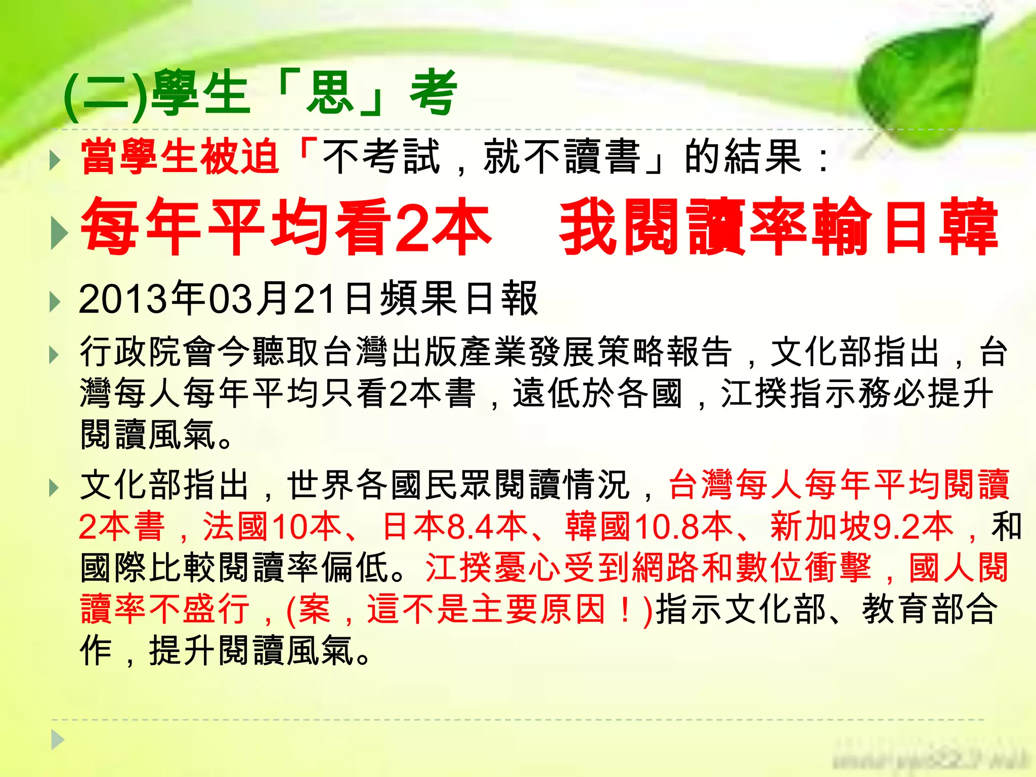 (二)學生「思」考


當學生被迫「不考試，就不讀書」的結果：

 每年平均看2本





我閱讀率輸日韓

2013年03月21日頻果日報
行政院會今聽取台灣出版產業發展策略報告，文化部指出，台
灣每人每年平均只看2本書，遠低於各國，江揆指示務必提升
閱讀風氣。
文化部指出，世界各國民眾閱讀情況，台灣每人每年平均閱讀
2本書，法國10本、日本8.4本、韓國10.8本、新加坡9.2本，和
國際比較閱讀率偏低。江揆憂心受到網路和數位衝擊，國人閱
讀率不盛行，(案，這不是主要原因！)指示文化部、教育部合
作，提升閱讀風氣。

 