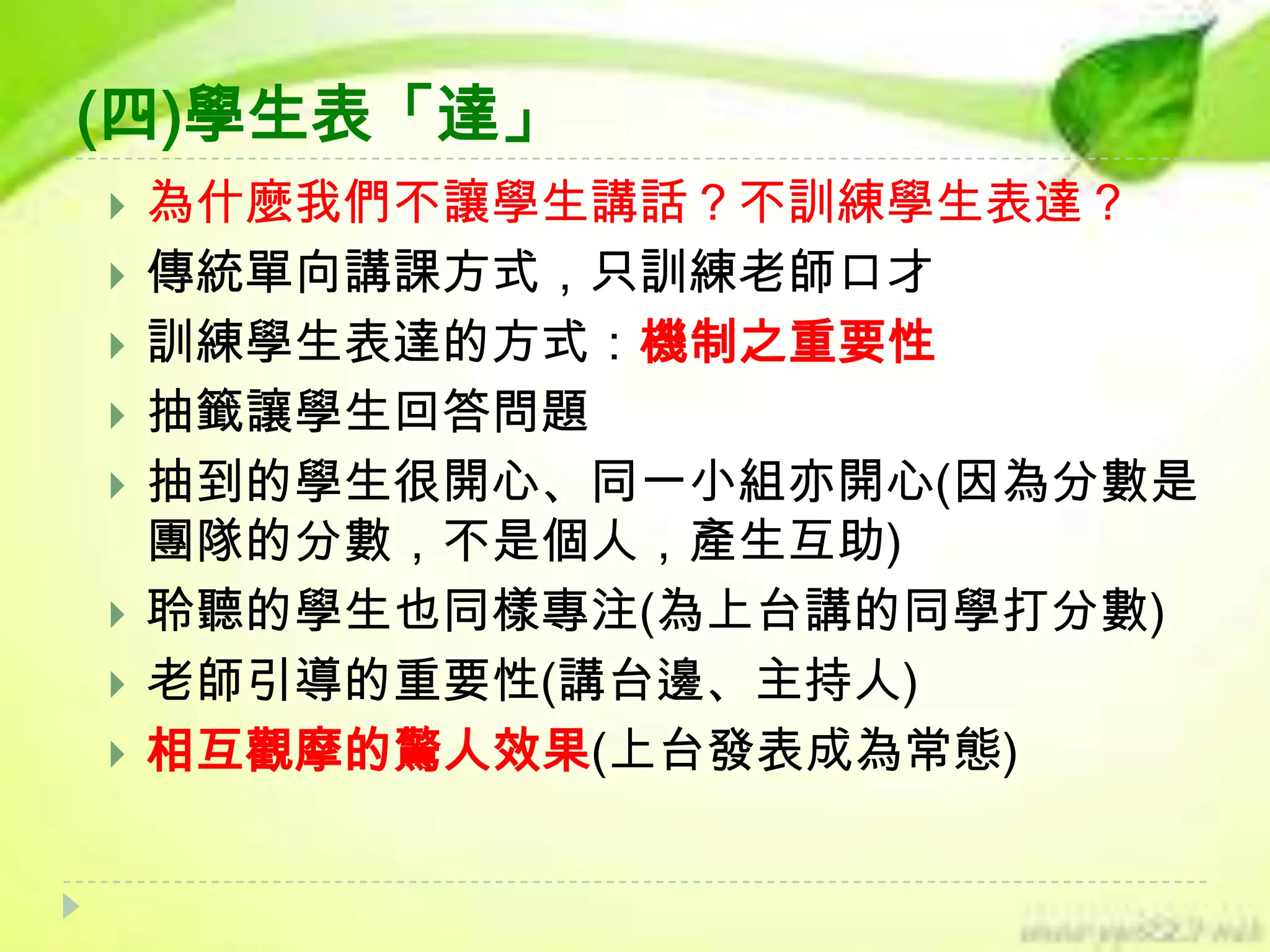 (四)學生表「達」











為什麼我們不讓學生講話？不訓練學生表達？
傳統單向講課方式，只訓練老師口才
訓練學生表達的方式：機制之重要性
抽籤讓學生回答問題
抽到的學生很開心、同一小組亦開心(因為分數是
團隊的分數，不是個人，產生互助)
聆聽的學生也同樣專注(為上台講的同學打分數)
老師引導的重要性(講台邊、主持人)
相互觀摩的驚人效果(上台發表成為常態)

 