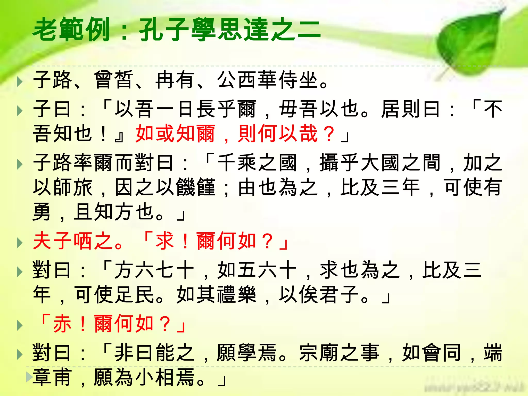 老範例：孔子學思達之二









子路、曾皙、冉有、公西華侍坐。
子曰：「以吾一日長乎爾，毋吾以也。居則曰：「不
吾知也！』如或知爾，則何以哉？」
子路率爾而對曰：「千乘之國，攝乎大國之間，加之
以師旅，因之以饑饉；由也為之，比及三年，可使有
勇，且知方也。」
夫子哂之。「求！爾何如？」
對曰：「方六七十，如五六十，求也為之，比及三
年，可使足民。如其禮樂，以俟君子。」
「赤！爾何如？」
對曰：「非曰能之，願學焉。宗廟之事，如會同，端
章甫，願為小相焉。」

 