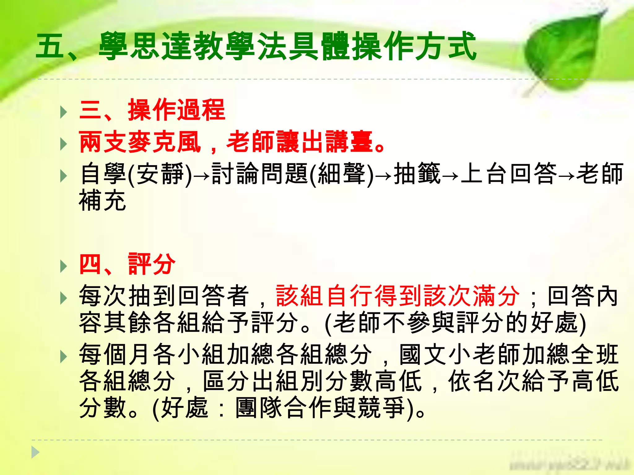 五、學思達教學法具體操作方式









三、操作過程
兩支麥克風，老師讓出講臺。
自學(安靜)→討論問題(細聲)→抽籤→上台回答→老師
補充

四、評分
每次抽到回答者，該組自行得到該次滿分；回答內
容其餘各組給予評分。(老師不參與評分的好處)
每個月各小組加總各組總分，國文小老師加總全班
各組總分，區分出組別分數高低，依名次給予高低
分數。(好處：團隊合作與競爭)。

 