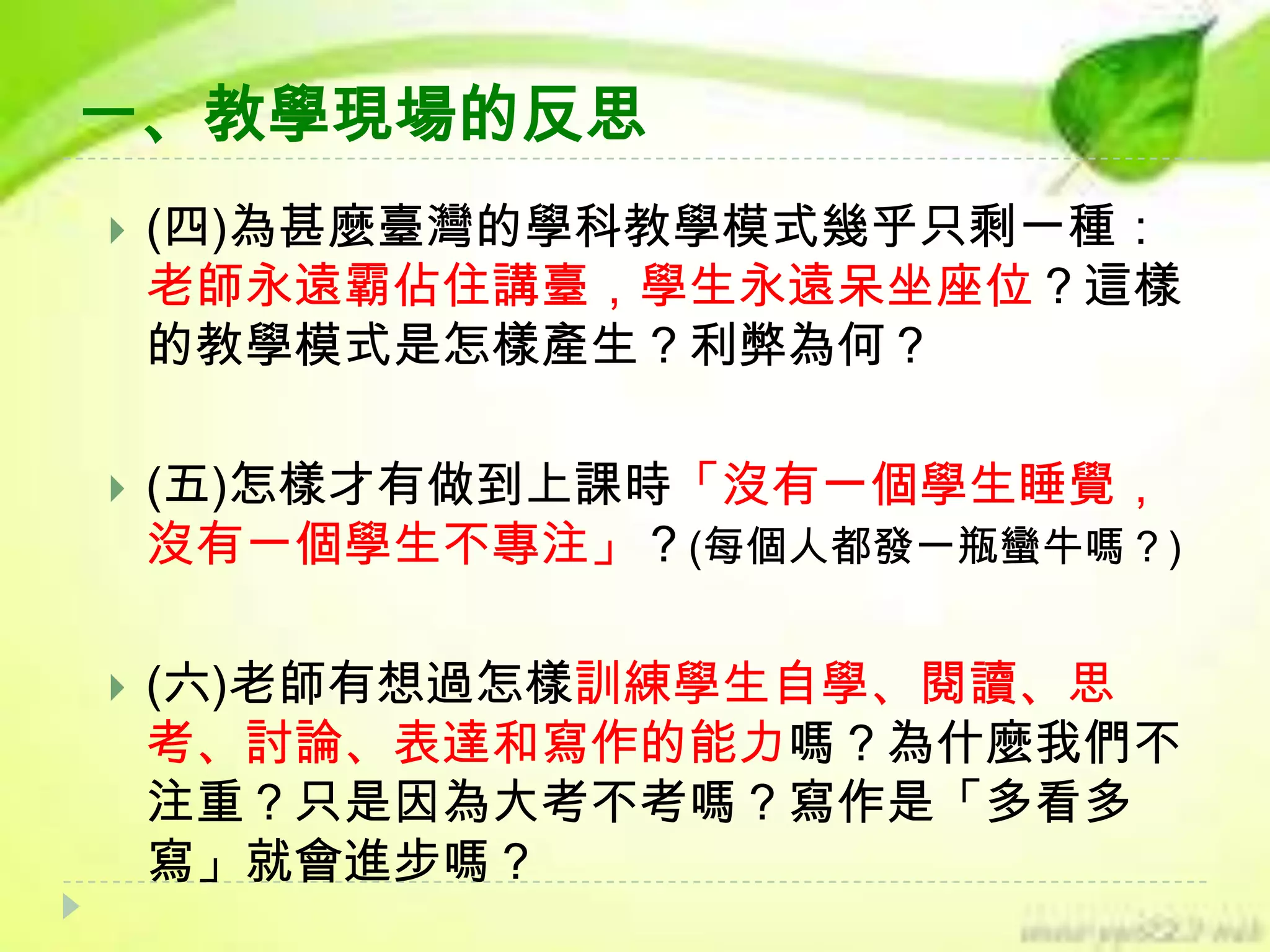 一、教學現場的反思


(四)為甚麼臺灣的學科教學模式幾乎只剩一種：
老師永遠霸佔住講臺，學生永遠呆坐座位？這樣
的教學模式是怎樣產生？利弊為何？



(五)怎樣才有做到上課時「沒有一個學生睡覺，
沒有一個學生不專注」？(每個人都發一瓶蠻牛嗎？)



(六)老師有想過怎樣訓練學生自學、閱讀、思
考、討論、表達和寫作的能力嗎？為什麼我們不
注重？只是因為大考不考嗎？寫作是「多看多
寫」就會進步嗎？

 