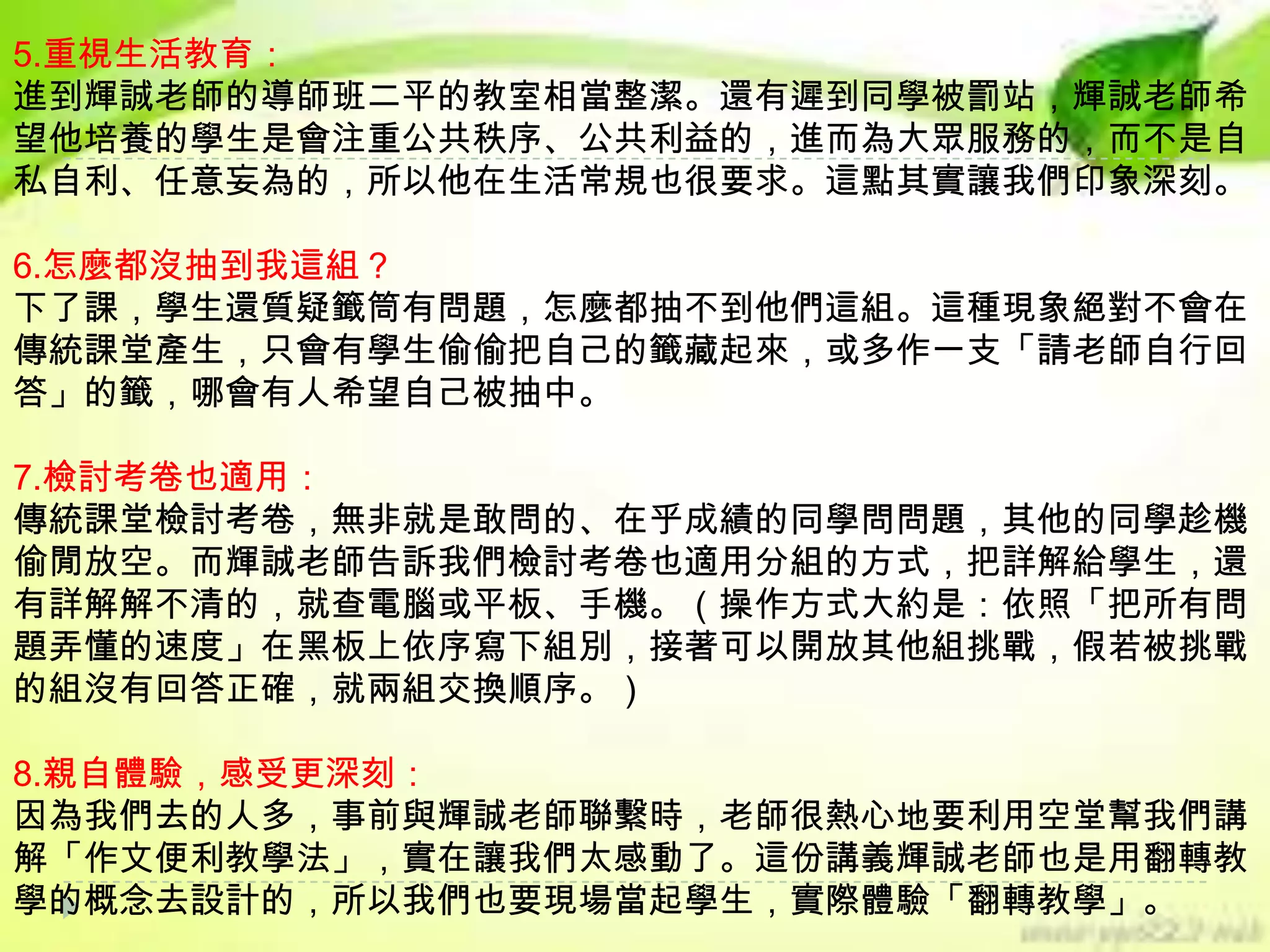 5.重視生活教育：
進到輝誠老師的導師班二平的教室相當整潔。還有遲到同學被罰站，輝誠老師希
望他培養的學生是會注重公共秩序、公共利益的，進而為大眾服務的，而不是自
私自利、任意妄為的，所以他在生活常規也很要求。這點其實讓我們印象深刻。
6.怎麼都沒抽到我這組？
下了課，學生還質疑籤筒有問題，怎麼都抽不到他們這組。這種現象絕對不會在
傳統課堂產生，只會有學生偷偷把自己的籤藏起來，或多作一支「請老師自行回
答」的籤，哪會有人希望自己被抽中。
7.檢討考卷也適用：
傳統課堂檢討考卷，無非就是敢問的、在乎成績的同學問問題，其他的同學趁機
偷閒放空。而輝誠老師告訴我們檢討考卷也適用分組的方式，把詳解給學生，還
有詳解解不清的，就查電腦或平板、手機。（操作方式大約是：依照「把所有問
題弄懂的速度」在黑板上依序寫下組別，接著可以開放其他組挑戰，假若被挑戰
的組沒有回答正確，就兩組交換順序。）

8.親自體驗，感受更深刻：
因為我們去的人多，事前與輝誠老師聯繫時，老師很熱心地要利用空堂幫我們講
解「作文便利教學法」，實在讓我們太感動了。這份講義輝誠老師也是用翻轉教
學的概念去設計的，所以我們也要現場當起學生，實際體驗「翻轉教學」。

 