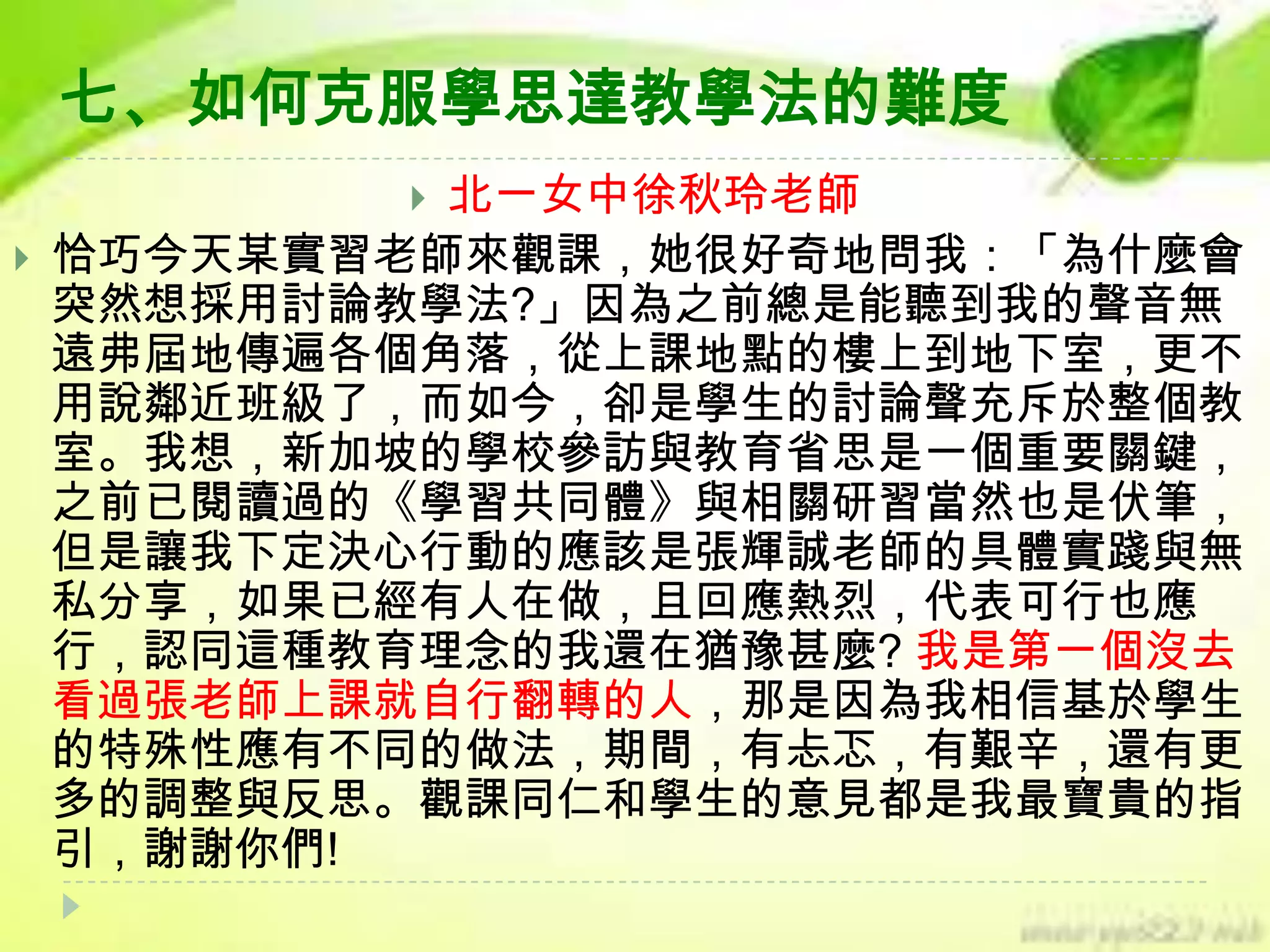 七、如何克服學思達教學法的難度
北一女中徐秋玲老師
恰巧今天某實習老師來觀課，她很好奇地問我：「為什麼會
突然想採用討論教學法?」因為之前總是能聽到我的聲音無
遠弗屆地傳遍各個角落，從上課地點的樓上到地下室，更不
用說鄰近班級了，而如今，卻是學生的討論聲充斥於整個教
室。我想，新加坡的學校參訪與教育省思是一個重要關鍵，
之前已閱讀過的《學習共同體》與相關研習當然也是伏筆，
但是讓我下定決心行動的應該是張輝誠老師的具體實踐與無
私分享，如果已經有人在做，且回應熱烈，代表可行也應
行，認同這種教育理念的我還在猶豫甚麼? 我是第一個沒去
看過張老師上課就自行翻轉的人，那是因為我相信基於學生
的特殊性應有不同的做法，期間，有忐忑，有艱辛，還有更
多的調整與反思。觀課同仁和學生的意見都是我最寶貴的指
引，謝謝你們!




 