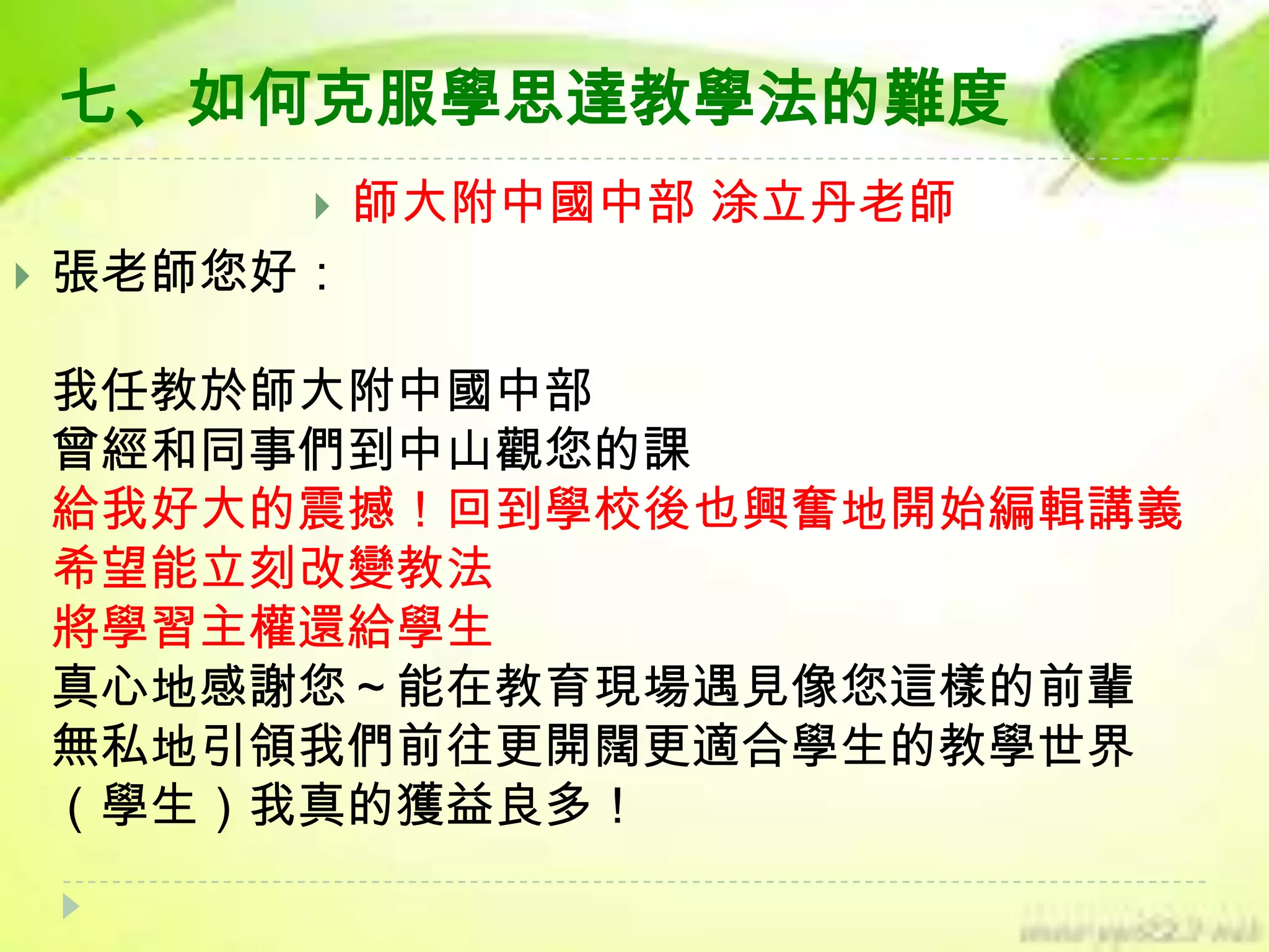 七、如何克服學思達教學法的難度




師大附中國中部 涂立丹老師

張老師您好：
我任教於師大附中國中部
曾經和同事們到中山觀您的課
給我好大的震撼！回到學校後也興奮地開始編輯講義
希望能立刻改變教法
將學習主權還給學生
真心地感謝您～能在教育現場遇見像您這樣的前輩
無私地引領我們前往更開闊更適合學生的教學世界
（學生）我真的獲益良多！

 