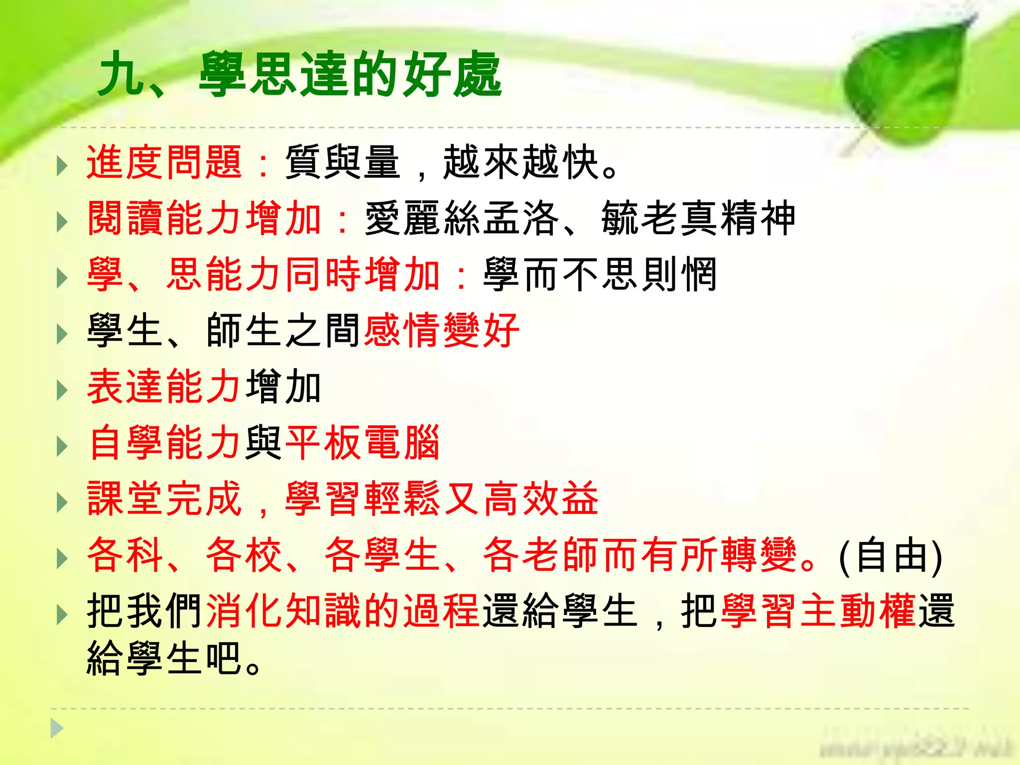 九、學思達的好處













進度問題：質與量，越來越快。
閱讀能力增加：愛麗絲孟洛、毓老真精神
學、思能力同時增加：學而不思則惘
學生、師生之間感情變好
表達能力增加
自學能力與平板電腦
課堂完成，學習輕鬆又高效益
各科、各校、各學生、各老師而有所轉變。(自由)
把我們消化知識的過程還給學生，把學習主動權還
給學生吧。

 