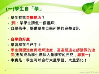 (一)學生自「學」










學生有無自學能力？
(問：某學生請假一個禮拜)
自學條件：提供學生自學所需的完整資訊
自學的好處
學習權在自己手上
學生閱讀速度與理解速度，遠遠超過老師講課的速
度(老師成為學生無法大量學習的元兇，罪狀一)
事實是：學生可以自行大量學習、大量消化！

 