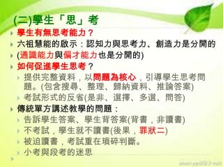 (二)學生「思」考








學生有無思考能力？
六祖慧能的啟示：認知力與思考力、創造力是分開的
(通識能力與偏才能力也是分開的)
如何促進學生思考？
 提供完整資料，以問題為核心，引導學生思考問
題。(包含搜尋、整理、歸納資料、推論答案)
 考試形式的反省(是非、選擇、多選、問答)
傳統單方講述教學的問題：
 告訴學生答案、學生背答案(背書，非讀書)
 不考試，學生就不讀書(後果，罪狀二)
 被迫讀書，考試重在瑣碎判斷。
 小考與段考的迷思

 