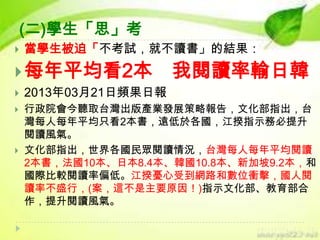 (二)學生「思」考


當學生被迫「不考試，就不讀書」的結果：

 每年平均看2本





我閱讀率輸日韓

2013年03月21日頻果日報
行政院會今聽取台灣出版產業發展策略報告，文化部指出，台
灣每人每年平均只看2本書，遠低於各國，江揆指示務必提升
閱讀風氣。
文化部指出，世界各國民眾閱讀情況，台灣每人每年平均閱讀
2本書，法國10本、日本8.4本、韓國10.8本、新加坡9.2本，和
國際比較閱讀率偏低。江揆憂心受到網路和數位衝擊，國人閱
讀率不盛行，(案，這不是主要原因！)指示文化部、教育部合
作，提升閱讀風氣。

 
