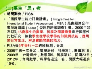 (二)學生「思」考






新聞辭典／PISA
「國際學生能力評量計畫」（Programme for
International Student Assessment ，PISA）是由經濟合作
暨發展組織（OECD）委託的跨國調查計畫。2000年起，
定期對15歲學生的數學、科學及閱讀素養進行國際性
比較研究，檢驗學生從學校學得的知識與技能，應用
於日常生活、解決實際問題的能力。
PISA每3年舉行一次跨國抽測，台灣
2006年第一次參加，數學居冠，科學第4，閱讀第16；
2009年 台灣退步，數學第5、科學第12、閱讀23名；
2012年，台灣數學、科學各進退一名，閱讀大幅進步
15名。

 