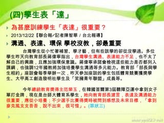 (四)學生表「達」


為甚麼訓練學生「表達」很重要？



2013/12/22【聯合報╱記者陳智華／台北報導】



溝通、表達、環保 學校沒教，卻最重要

台灣學生從小忙著補習、學才藝，但有些該學的卻從沒學過。多位
學生昨天向教育部長蔣偉寧指出，台灣學生溝通、表達能力不足，也不太了
解自己的興趣，且應加強環保意識。蔣偉寧承諾會檢視這些能力是否都列入
課綱，也強調12年國教將加強培養學生溝通等多元能力。教育部「部長與學
生相約」座談會每季舉辦一次，昨天參加座談的學生包括體育競賽獲獎學
生、大甲高工創造發明社學生及「笑擁青年聯盟」成員等。
今年總統教育獎得主范榮玉，在韓國首爾第3屆聽障亞運中拿到女子
單打金牌，現在是台師大體育系學生，她向教育部長建言，表達及溝通能力
很重要，應從小培養；不少選手比賽得獎時被問到感想及未來目標，「拿到
麥克風支支吾吾，說不出來，很可惜」。(罪狀三)

 