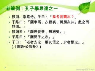 老範例：孔子學思達之一







顏淵、季路侍。子曰：「盍各言爾志？」
子路曰：「願車馬、衣輕裘，與朋友共。敝之而
無憾。」
顏淵曰：「願無伐善，無施勞。」
子路曰：「願聞子之志。」
子曰：「老者安之，朋友信之，少者懷之。」
(《論語‧公冶長》)

 