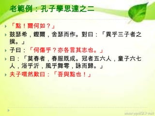 老範例：孔子學思達之二






「點！爾何如？」
鼓瑟希，鏗爾，舍瑟而作。對曰：「異乎三子者之
撰。」
子曰：「何傷乎？亦各言其志也。」
曰：「莫春者，春服既成。冠者五六人，童子六七
人，浴乎沂，風乎舞雩，詠而歸。」
夫子喟然歎曰：「吾與點也！」

 