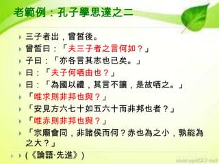老範例：孔子學思達之二












三子者出，曾皙後。
曾皙曰：「夫三子者之言何如？」
子曰：「亦各言其志也已矣。」
曰：「夫子何哂由也？」
曰：「為國以禮，其言不讓，是故哂之。」
「唯求則非邦也與？」
「安見方六七十如五六十而非邦也者？」
「唯赤則非邦也與？」
「宗廟會同，非諸侯而何？赤也為之小，孰能為
之大？」
(《論語‧先進》)

 