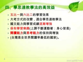 四、學思達教學法的高效益







五比一與六比二的學習效果
大考方式的改變，適合學思達教學法
國文能力與學習成績逐漸增強
保有學習樂趣(上課不斷運動著：身心皆是)
閱讀能力與思考能力的保持與增強
(台灣是全世界閱讀率最低的國家)。

 