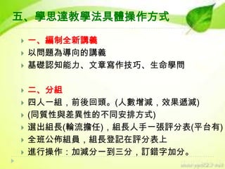 五、學思達教學法具體操作方式












一、編制全新講義
以問題為導向的講義
基礎認知能力、文章寫作技巧、生命學問
二、分組
四人一組，前後回頭。(人數增減，效果遞減)
(同質性與差異性的不同安排方式)
選出組長(輪流擔任)，組長人手一張評分表(平台有)
全班公佈組員，組長登記在評分表上
進行操作：加減分一到三分，訂錯字加分。

 